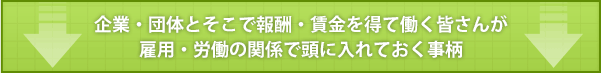 企業・団体とそこで報酬・賃金を得て働く皆さんが雇用・労働の関係で頭に入れておく事柄